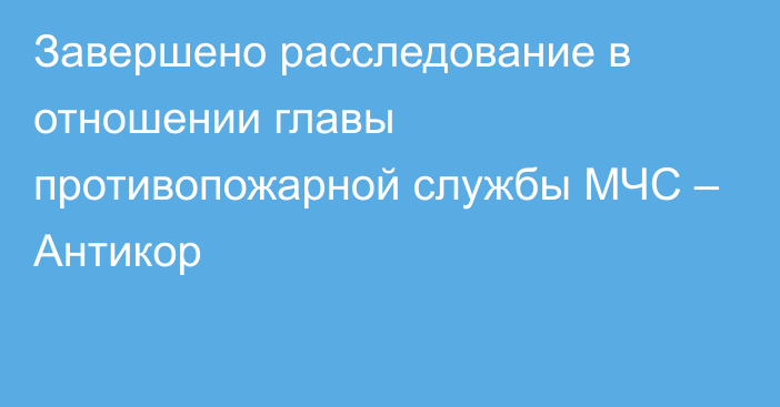 Завершено расследование в отношении главы противопожарной службы МЧС – Антикор