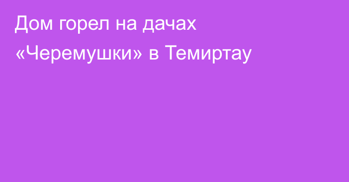 Дом горел на дачах «Черемушки» в Темиртау