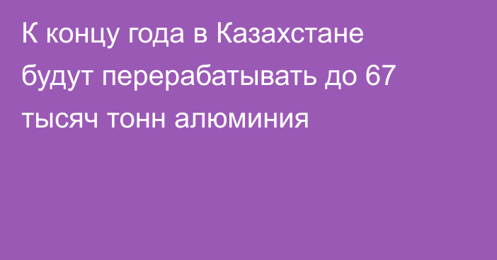 К концу года в Казахстане будут перерабатывать до 67 тысяч тонн алюминия