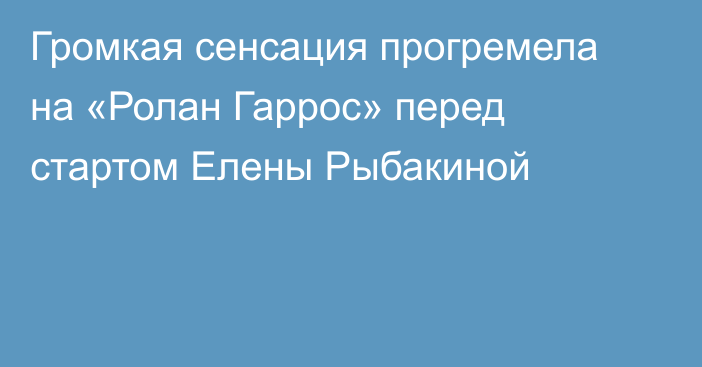 Громкая сенсация прогремела на «Ролан Гаррос» перед стартом Елены Рыбакиной