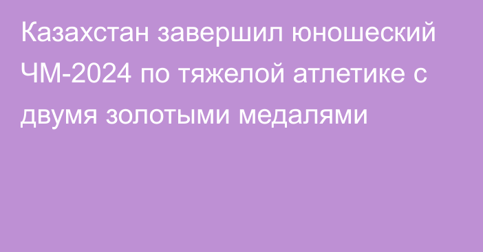 Казахстан завершил юношеский ЧМ-2024 по тяжелой атлетике с двумя золотыми медалями