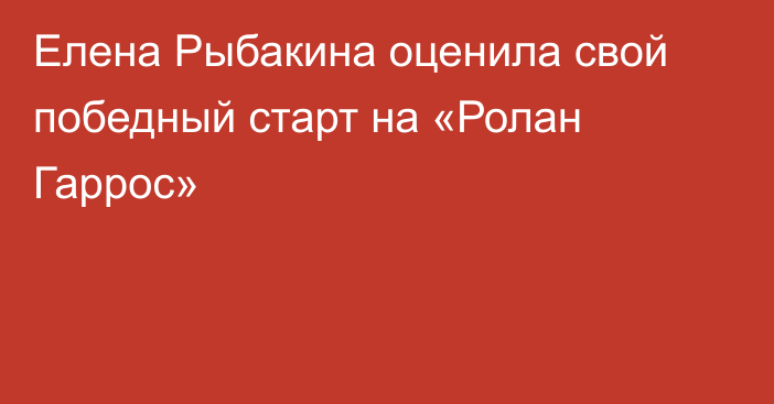 Елена Рыбакина оценила свой победный старт на «Ролан Гаррос»