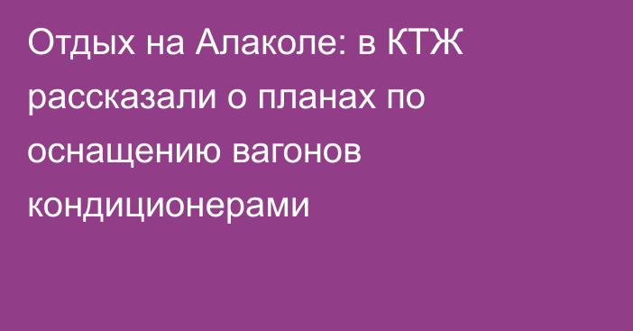 Отдых на Алаколе: в КТЖ рассказали о планах по оснащению вагонов кондиционерами