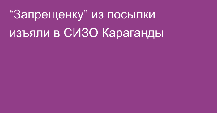 “Запрещенку” из посылки изъяли в СИЗО Караганды