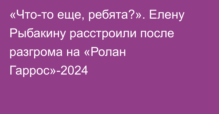 «Что-то еще, ребята?». Елену Рыбакину расстроили после разгрома на «Ролан Гаррос»-2024