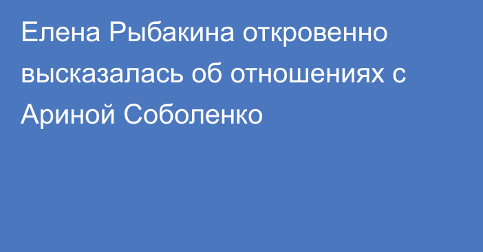 Елена Рыбакина откровенно высказалась об отношениях с Ариной Соболенко