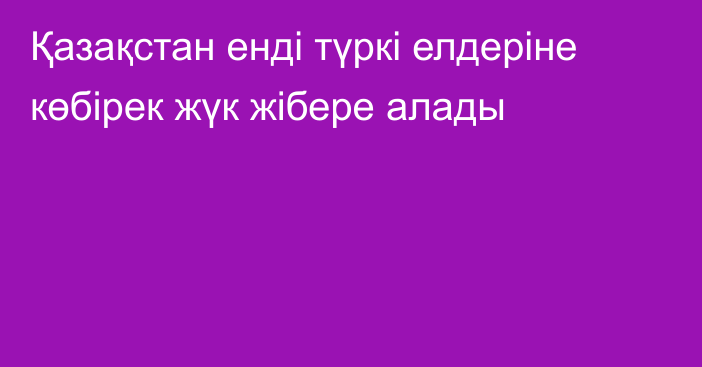 Қазақстан енді түркі елдеріне көбірек жүк жібере алады