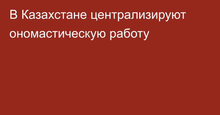 В Казахстане централизируют ономастическую работу