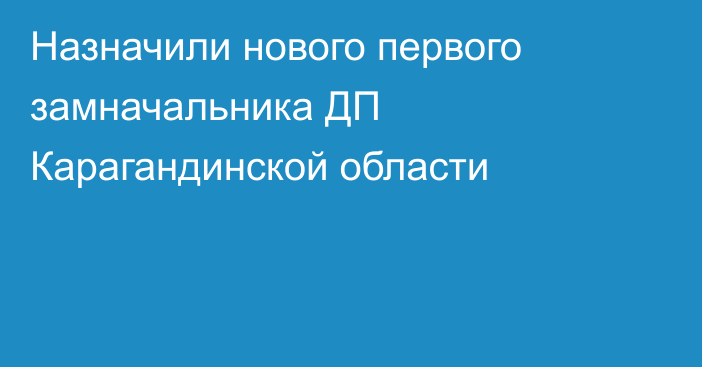 Назначили нового первого замначальника ДП Карагандинской области