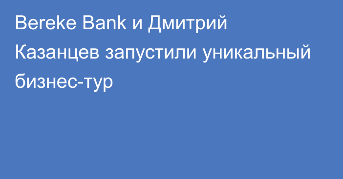 Bereke Bank и Дмитрий Казанцев запустили уникальный бизнес-тур