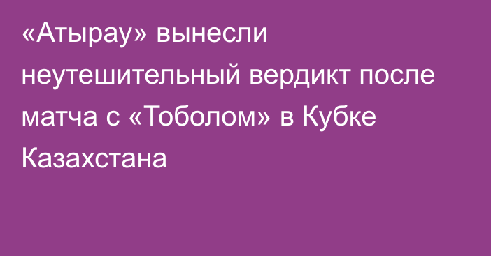 «Атырау» вынесли неутешительный вердикт после матча с «Тоболом» в Кубке Казахстана