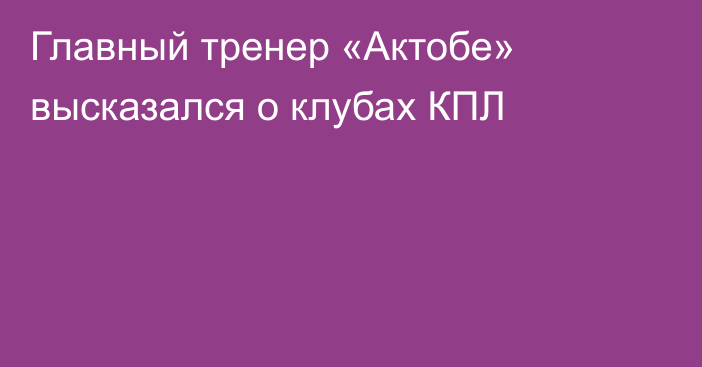 Главный тренер «Актобе» высказался о клубах КПЛ