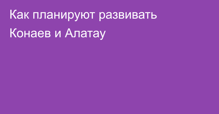 Как планируют развивать Конаев и Алатау