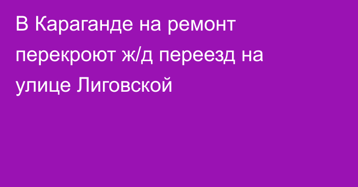 В Караганде на ремонт перекроют ж/д переезд на улице Лиговской