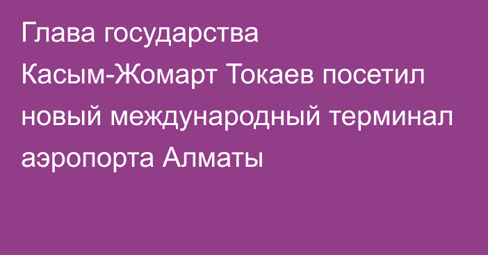 Глава государства Касым-Жомарт Токаев посетил новый международный терминал аэропорта Алматы