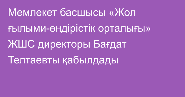 Мемлекет басшысы «Жол ғылыми-өндірістік орталығы» ЖШС директоры Бағдат Телтаевты қабылдады