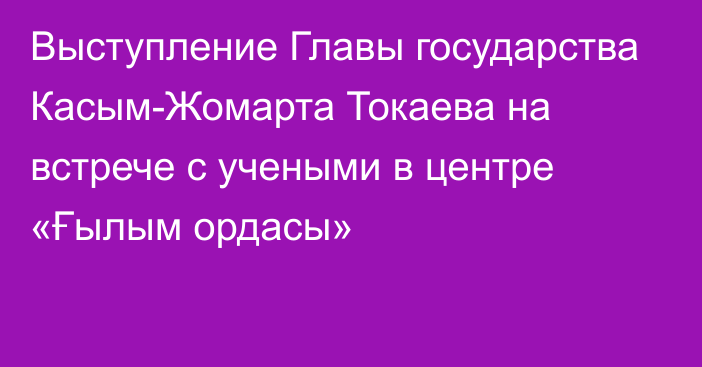 Выступление Главы государства Касым-Жомарта Токаева на встрече с учеными в центре «Ғылым ордасы»