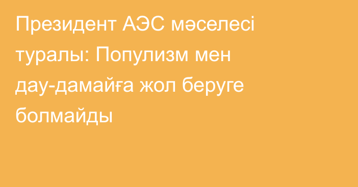 Президент АЭС мәселесі туралы: Популизм мен дау-дамайға жол беруге болмайды