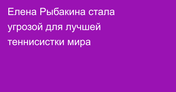 Елена Рыбакина стала угрозой для лучшей теннисистки мира