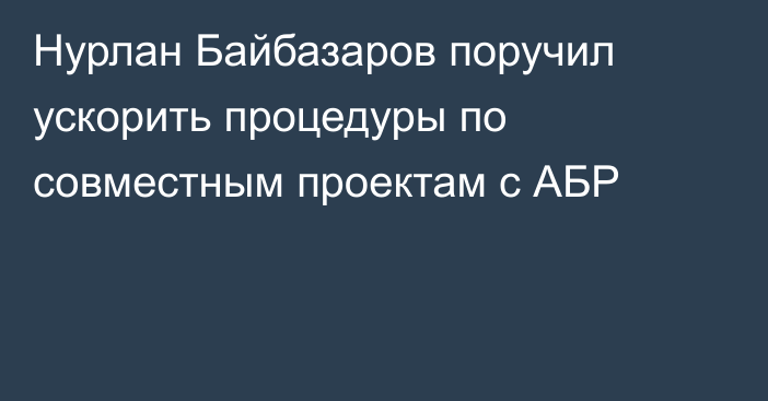 Нурлан Байбазаров поручил ускорить процедуры по совместным проектам с АБР