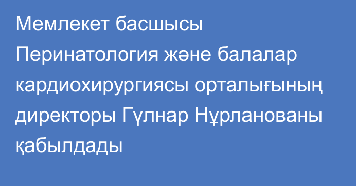 Мемлекет басшысы Перинатология және балалар кардиохирургиясы орталығының директоры Гүлнар Нұрланованы қабылдады