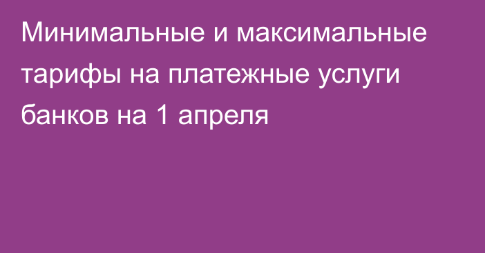 Минимальные и максимальные тарифы на платежные услуги банков на 1 апреля