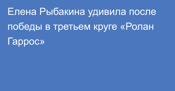 Елена Рыбакина удивила после победы в третьем круге «Ролан Гаррос»