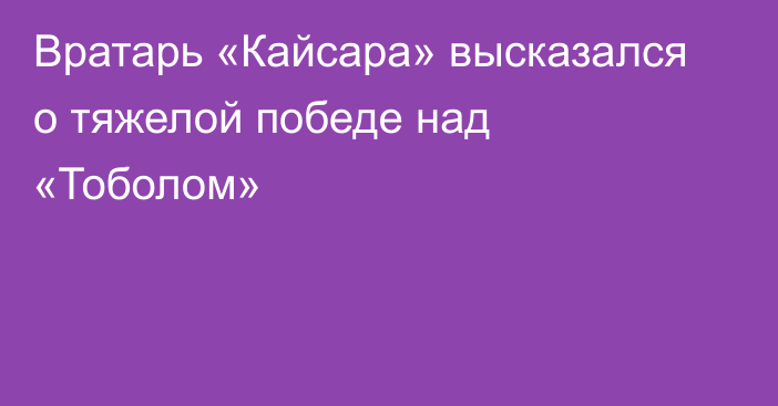 Вратарь «Кайсара» высказался о тяжелой победе над «Тоболом»