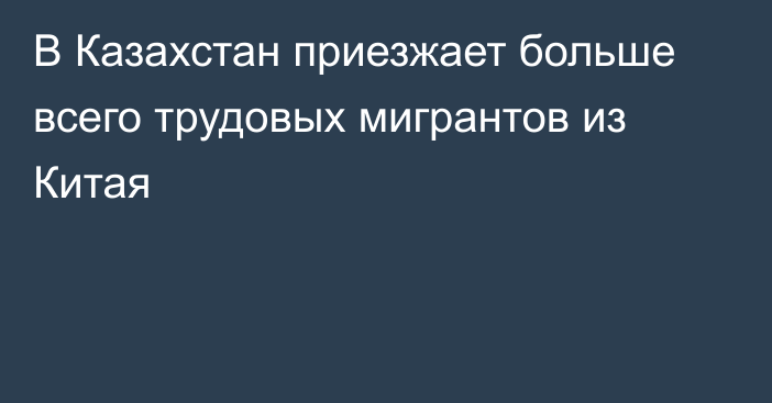 В Казахстан приезжает больше всего трудовых мигрантов из Китая