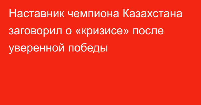 Наставник чемпиона Казахстана заговорил о «кризисе» после уверенной победы