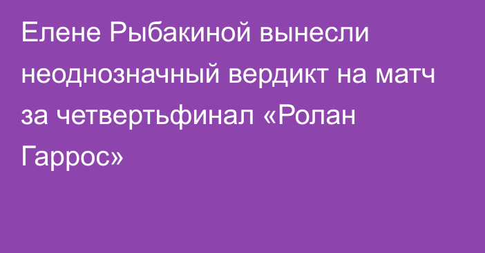 Елене Рыбакиной вынесли неоднозначный вердикт на матч за четвертьфинал «Ролан Гаррос»