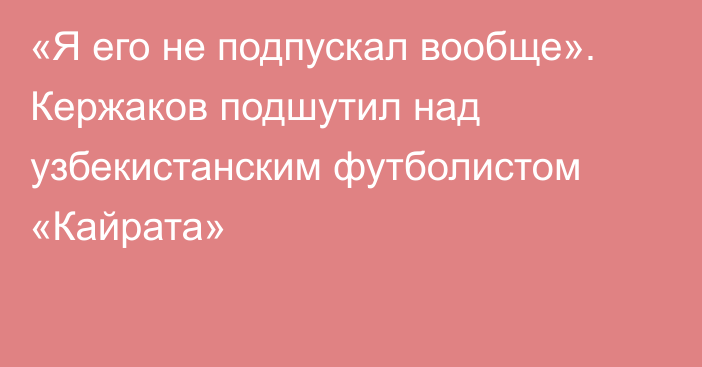 «Я его не подпускал вообще». Кержаков подшутил над узбекистанским футболистом «Кайрата»