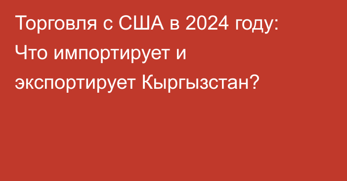 Торговля с США в 2024 году: Что импортирует и экспортирует Кыргызстан?