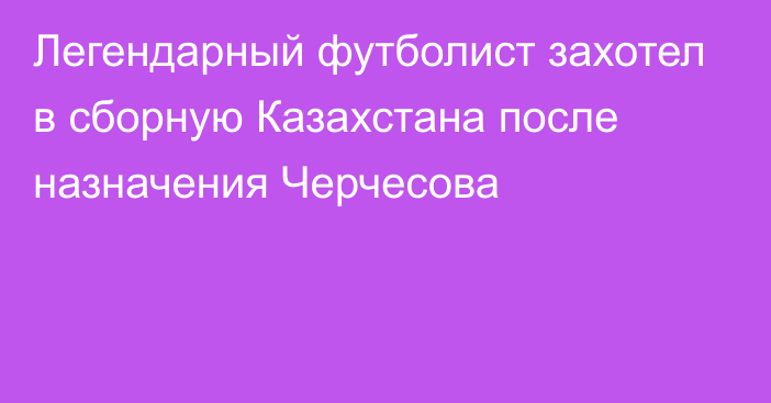 Легендарный футболист захотел в сборную Казахстана после назначения Черчесова