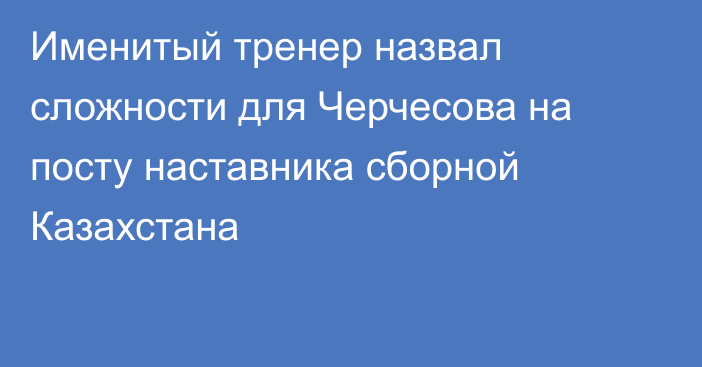 Именитый тренер назвал сложности для Черчесова на посту наставника сборной Казахстана