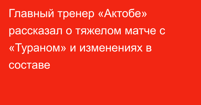 Главный тренер «Актобе» рассказал о тяжелом матче с «Тураном» и изменениях в составе