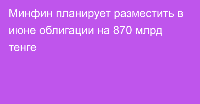 Минфин планирует разместить в июне облигации на 870 млрд тенге