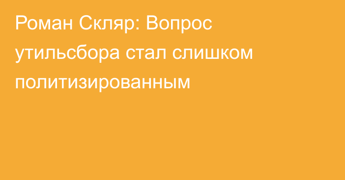 Роман Скляр: Вопрос утильсбора стал слишком политизированным