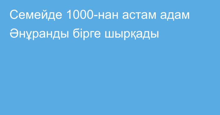 Семейде 1000-нан астам адам Әнұранды бірге шырқады