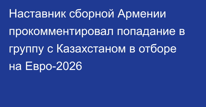 Наставник сборной Армении прокомментировал попадание в группу с Казахстаном в отборе на Евро-2026