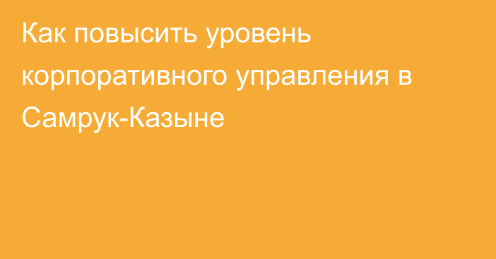 Как повысить уровень корпоративного управления в Самрук-Казыне