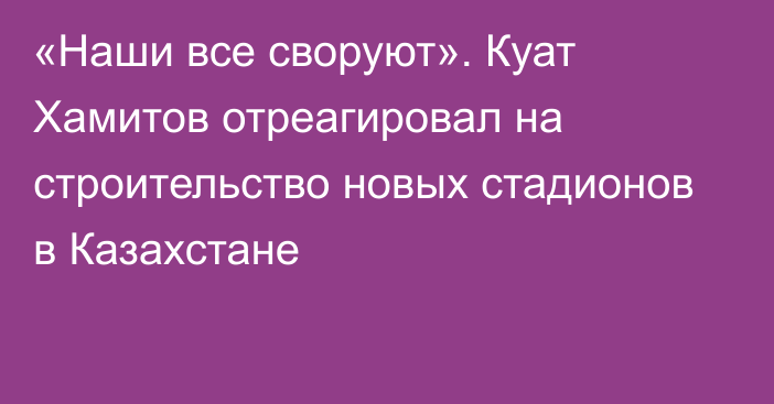 «Наши все своруют». Куат Хамитов отреагировал на строительство новых стадионов в Казахстане