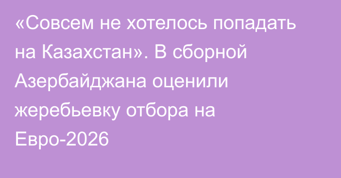 «Совсем не хотелось попадать на Казахстан». В сборной Азербайджана оценили жеребьевку отбора на Евро-2026