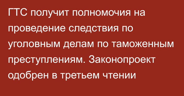 ГТС получит полномочия на проведение следствия по уголовным делам по таможенным преступлениям. Законопроект одобрен в третьем чтении