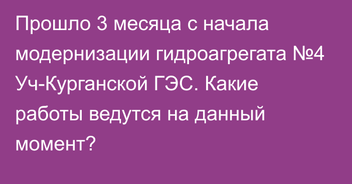 Прошло 3 месяца с начала модернизации гидроагрегата №4 Уч-Курганской ГЭС. Какие работы ведутся на данный момент?