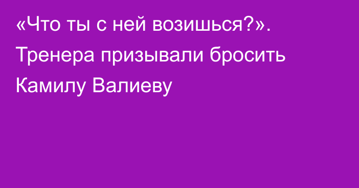 «Что ты с ней возишься?». Тренера призывали бросить Камилу Валиеву