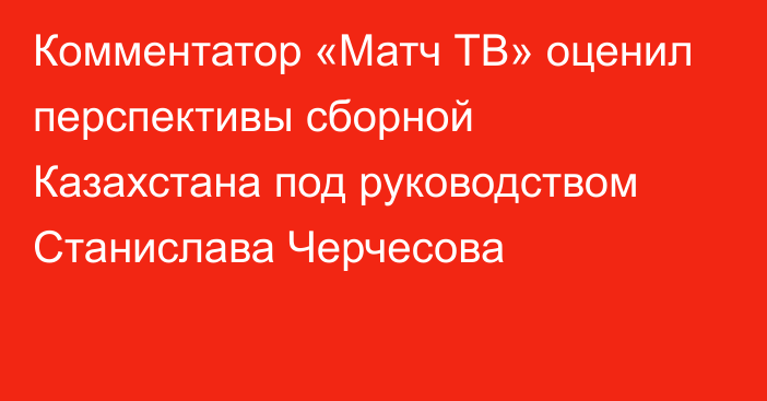 Комментатор «Матч ТВ» оценил перспективы сборной Казахстана под руководством Станислава Черчесова