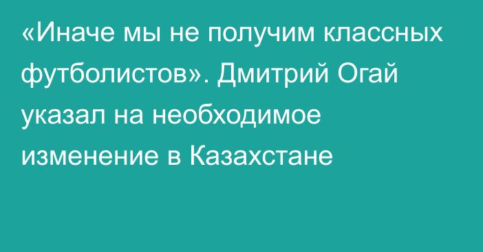 «Иначе мы не получим классных футболистов». Дмитрий Огай указал на необходимое изменение в Казахстане