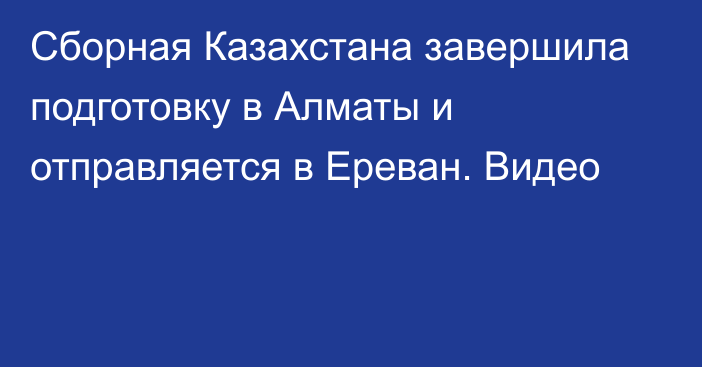 Сборная Казахстана завершила подготовку в Алматы и отправляется в Ереван. Видео