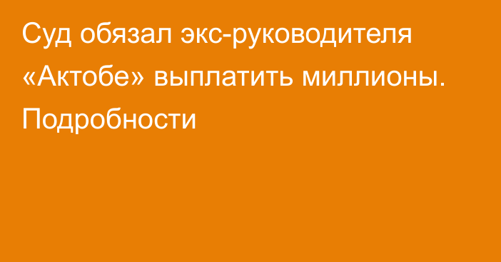 Суд обязал экс-руководителя «Актобе» выплатить миллионы. Подробности